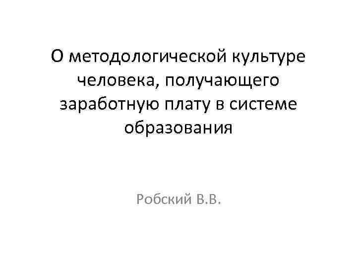 О методологической культуре человека, получающего заработную плату в системе образования Робский В. В. 