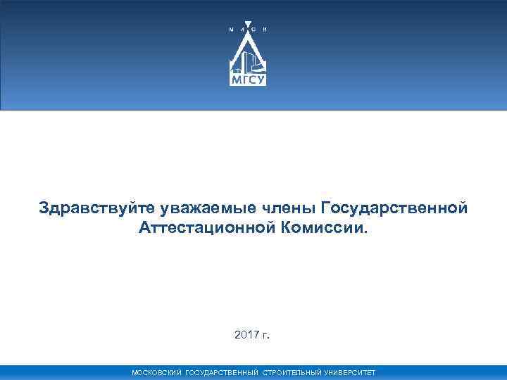 Здравствуйте уважаемые члены Государственной Аттестационной Комиссии. 2017 г. МОСКОВСКИЙ ГОСУДАРСТВЕННЫЙ СТРОИТЕЛЬНЫЙ УНИВЕРСИТЕТ 