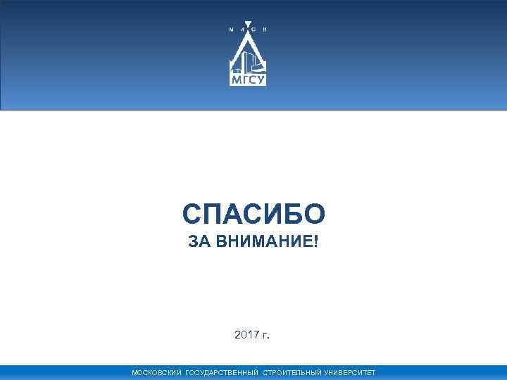 СПАСИБО ЗА ВНИМАНИЕ! 2017 г. МОСКОВСКИЙ ГОСУДАРСТВЕННЫЙ СТРОИТЕЛЬНЫЙ УНИВЕРСИТЕТ 