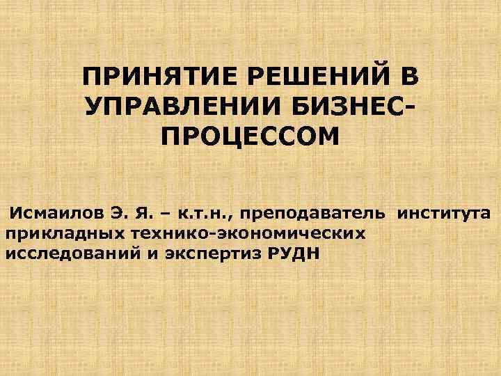 ПРИНЯТИЕ РЕШЕНИЙ В УПРАВЛЕНИИ БИЗНЕС ПРОЦЕССОМ Исмаилов Э. Я. – к. т. н. ,