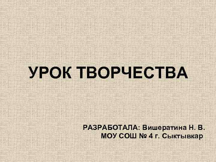 УРОК ТВОРЧЕСТВА РАЗРАБОТАЛА: Вишератина Н. В. МОУ СОШ № 4 г. Сыктывкар 