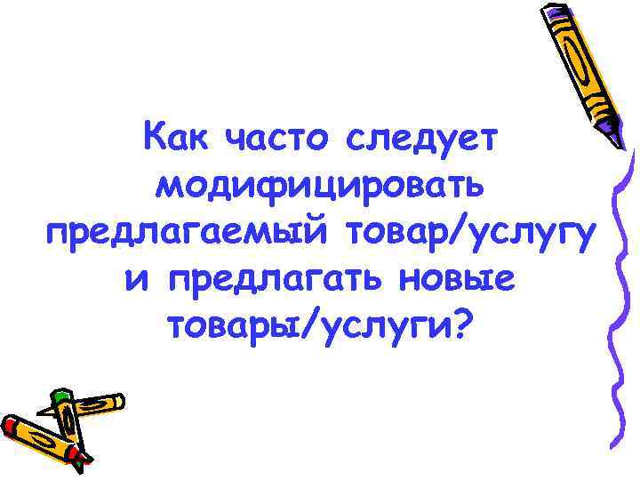 Как часто следует модифицировать предлагаемый товар/услугу и предлагать новые товары/услуги? 