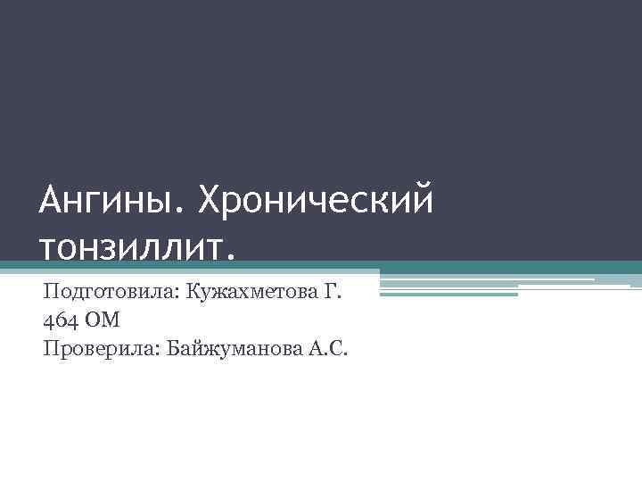 Ангины. Хронический тонзиллит. Подготовила: Кужахметова Г. 464 ОМ Проверила: Байжуманова А. С. 