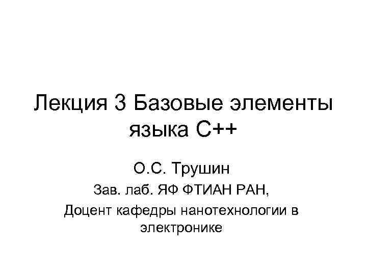 Лекция 3 Базовые элементы языка С++ О. С. Трушин Зав. лаб. ЯФ ФТИАН РАН,