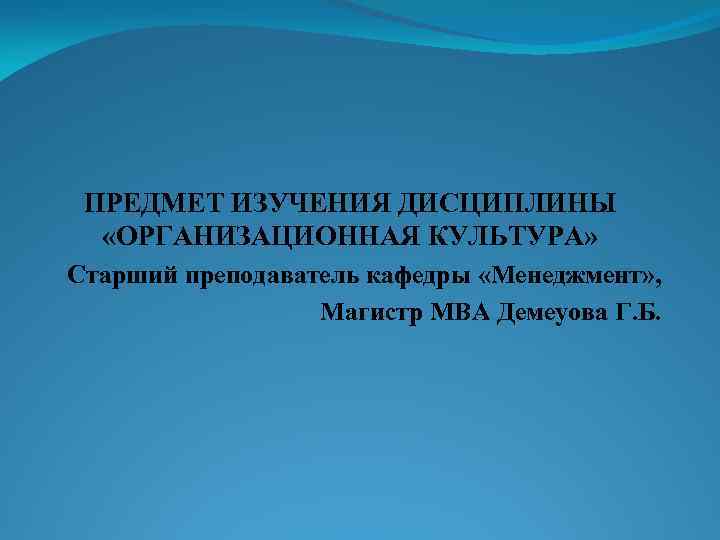 ПРЕДМЕТ ИЗУЧЕНИЯ ДИСЦИПЛИНЫ «ОРГАНИЗАЦИОННАЯ КУЛЬТУРА» Старший преподаватель кафедры «Менеджмент» , Магистр МВА Демеуова Г.