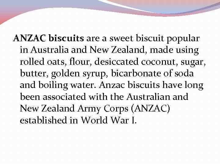 ANZAC biscuits are a sweet biscuit popular in Australia and New Zealand, made using