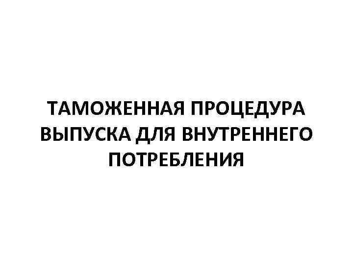 ТАМОЖЕННАЯ ПРОЦЕДУРА ВЫПУСКА ДЛЯ ВНУТРЕННЕГО ПОТРЕБЛЕНИЯ 