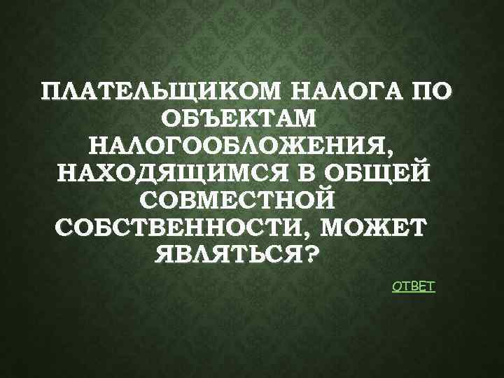 ПЛАТЕЛЬЩИКОМ НАЛОГА ПО ОБЪЕКТАМ НАЛОГООБЛОЖЕНИЯ, НАХОДЯЩИМСЯ В ОБЩЕЙ СОВМЕСТНОЙ СОБСТВЕННОСТИ, МОЖЕТ ЯВЛЯТЬСЯ ? ОТВЕТ