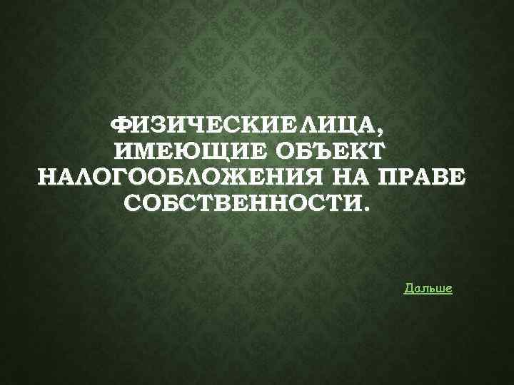 ФИЗИЧЕСКИЕ ЛИЦА, ИМЕЮЩИЕ ОБЪЕКТ НАЛОГООБЛОЖЕНИЯ НА ПРАВЕ СОБСТВЕННОСТИ. Дальше 