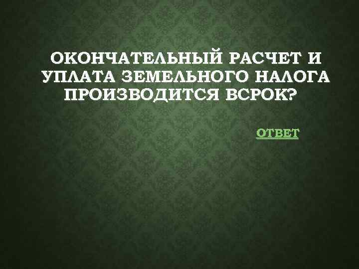 ОКОНЧАТЕЛЬНЫЙ РАСЧЕТ И УПЛАТА ЗЕМЕЛЬНОГО НАЛОГА ПРОИЗВОДИТСЯ ВСРОК? ОТВЕТ 
