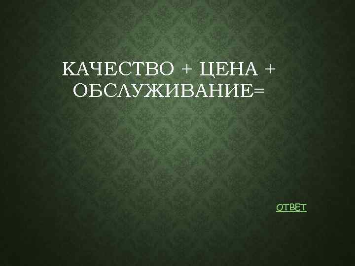 КАЧЕСТВО + ЦЕНА + ОБСЛУЖИВАНИЕ= ОТВЕТ 