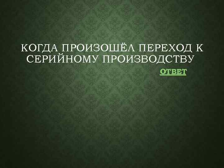 КОГДА ПРОИЗОШЁЛ ПЕРЕХОД К СЕРИЙНОМУ ПРОИЗВОДСТВУ ОТВЕТ 