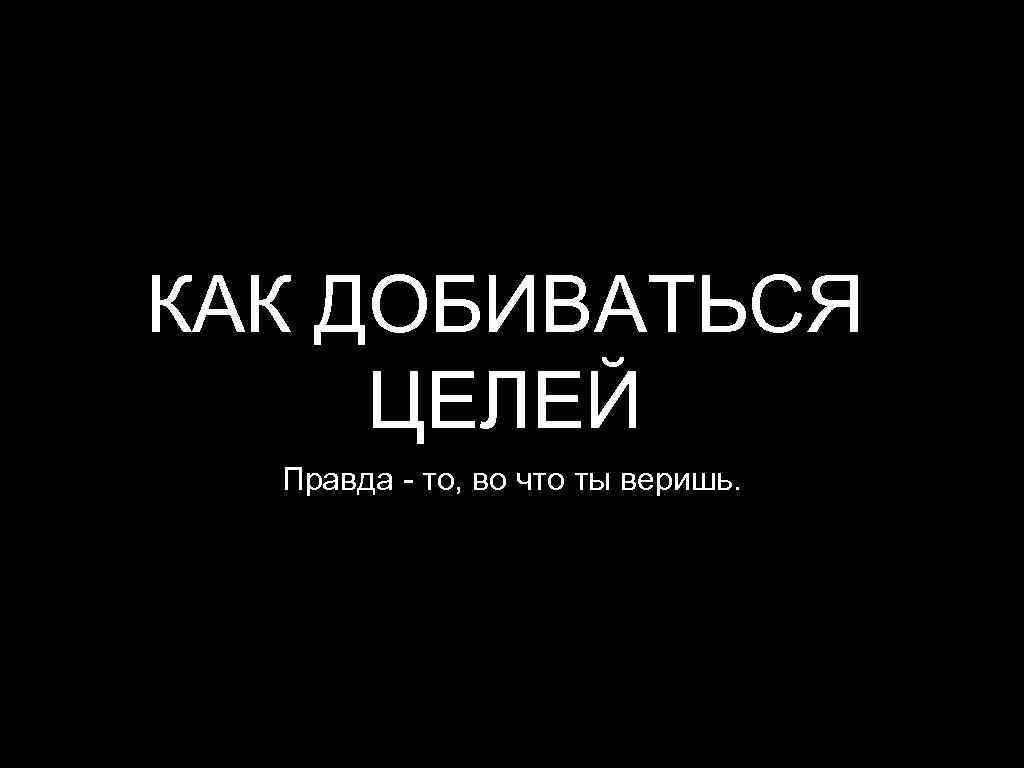 КАК ДОБИВАТЬСЯ ЦЕЛЕЙ Правда - то, во что ты веришь. 