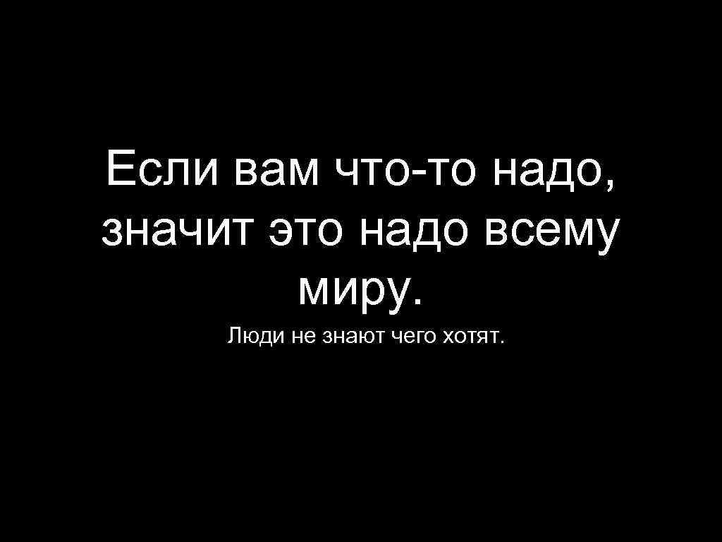 Если вам что-то надо, значит это надо всему миру. Люди не знают чего хотят.