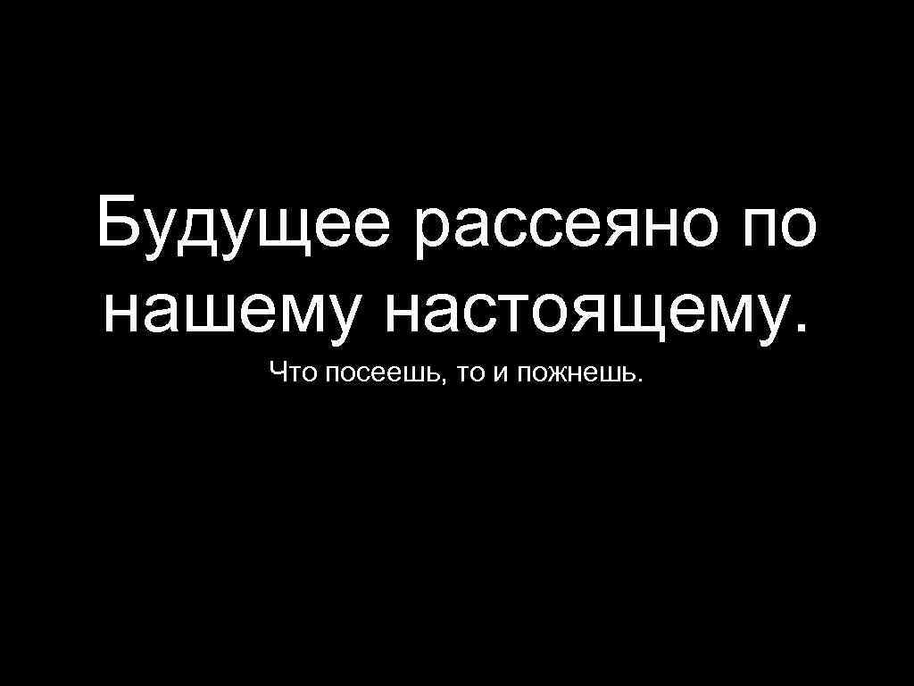 Будущее рассеяно по нашему настоящему. Что посеешь, то и пожнешь. 