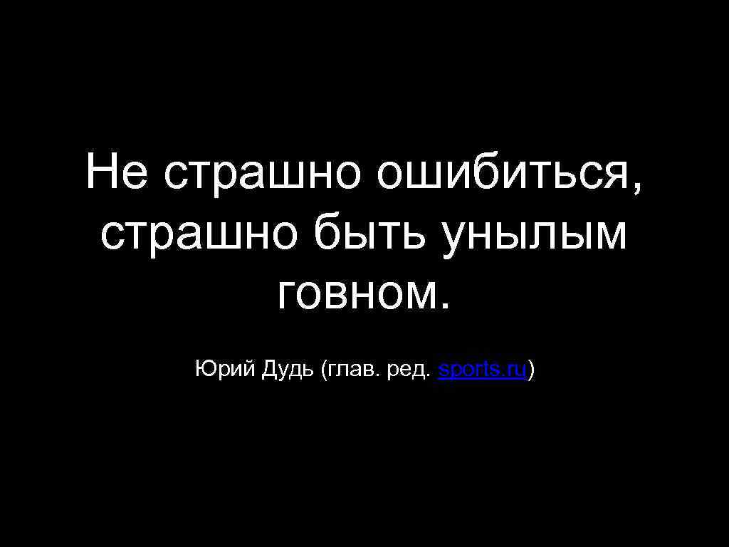 Не страшно ошибиться, страшно быть унылым говном. Юрий Дудь (глав. ред. sports. ru) 