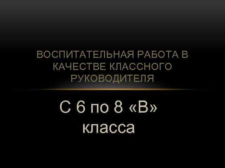 ВОСПИТАТЕЛЬНАЯ РАБОТА В КАЧЕСТВЕ КЛАССНОГО РУКОВОДИТЕЛЯ С 6 по 8 «В» класса 