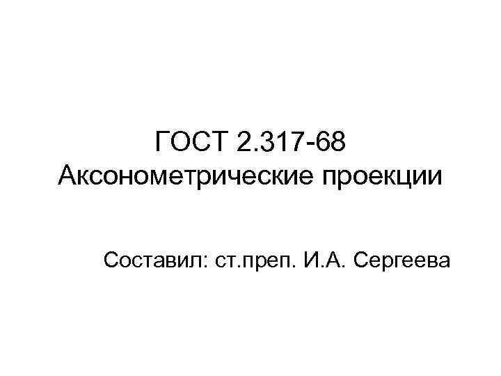 ГОСТ 2. 317 -68 Аксонометрические проекции Составил: ст. преп. И. А. Сергеева 