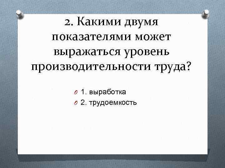 2. Какими двумя показателями может выражаться уровень производительности труда? O 1. выработка O 2.
