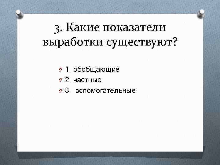 3. Какие показатели выработки существуют? O 1. обобщающие O 2. частные O 3. вспомогательные