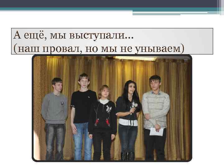 А ещё, мы выступали… (наш провал, но мы не унываем) 