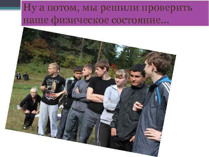 Ну а потом, мы решили проверить наше физическое состояние… 