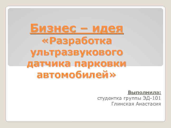 Бизнес – идея «Разработка ультразвукового датчика парковки автомобилей» Выполнила: студентка группы ЭД-101 Глинская Анастасия