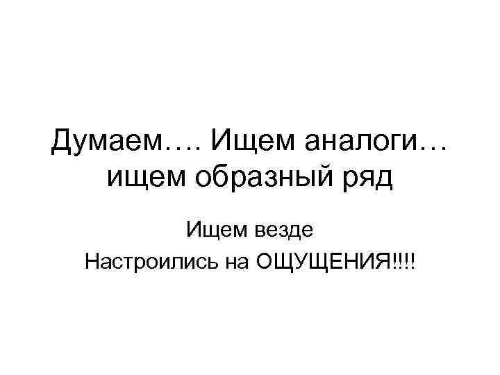 Думаем…. Ищем аналоги… ищем образный ряд Ищем везде Настроились на ОЩУЩЕНИЯ!!!! 