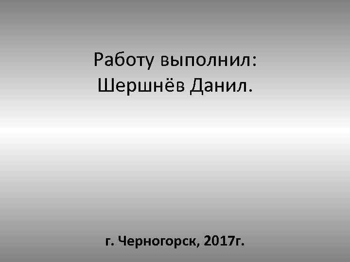 Работу выполнил: Шершнёв Данил. г. Черногорск, 2017 г. 