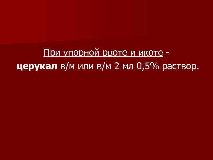 При упорной рвоте и икоте церукал в/м или в/м 2 мл 0, 5% раствор.
