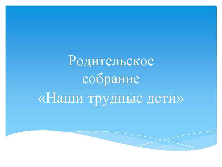 Родительское собрание «Наши трудные дети» 