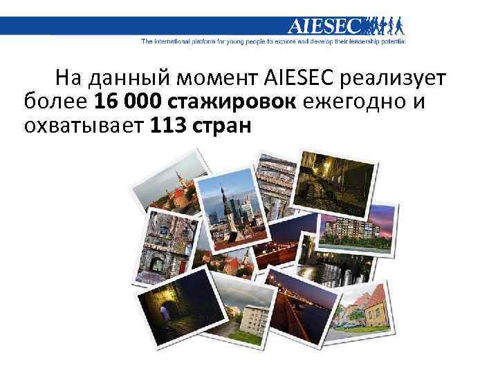 На данный момент AIESEC реализует более 16 000 стажировок ежегодно и охватывает 113 стран