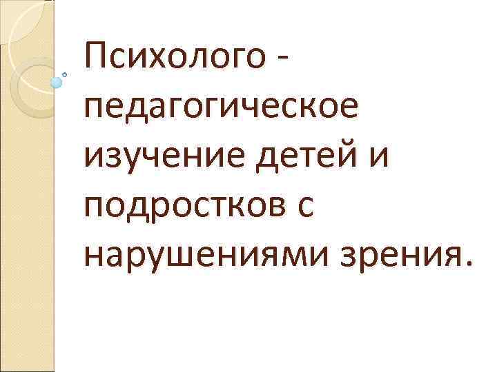 Психолого педагогическое изучение детей и подростков с нарушениями зрения. 