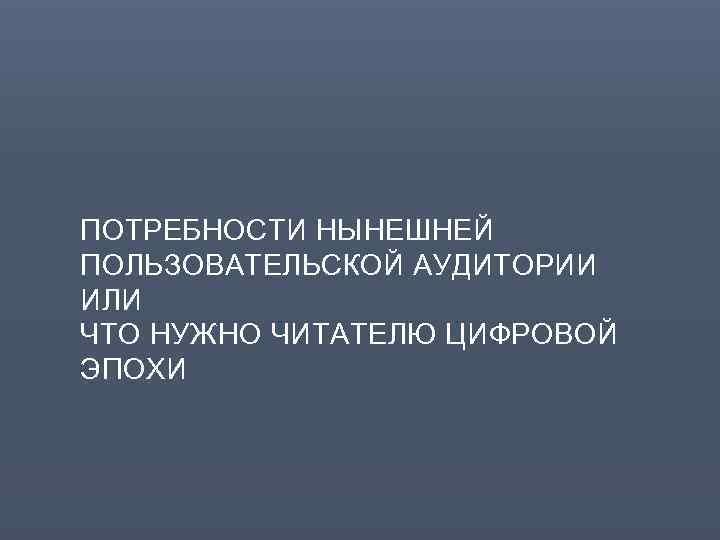 ПОТРЕБНОСТИ НЫНЕШНЕЙ ПОЛЬЗОВАТЕЛЬСКОЙ АУДИТОРИИ ИЛИ ЧТО НУЖНО ЧИТАТЕЛЮ ЦИФРОВОЙ ЭПОХИ 