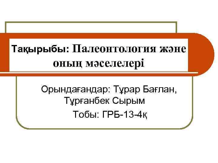 Тақырыбы: Палеонтология және оның мәселелері О Орындағандар: Тұрар Бағлан, Тұрғанбек Сырым Тобы: ГРБ-13 -4қ