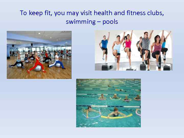 To keep fit, you may visit health and fitness clubs, swimming – pools 