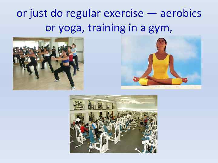 or just do regular exercise — aerobics or yoga, training in a gym, 