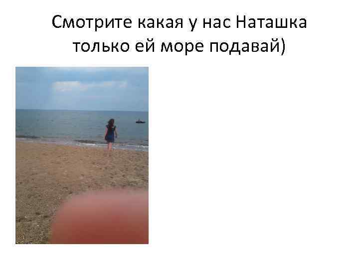 Смотрите какая у нас Наташка только ей море подавай) 