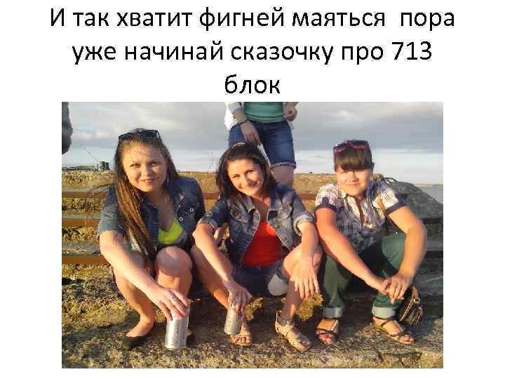 И так хватит фигней маяться пора уже начинай сказочку про 713 блок 