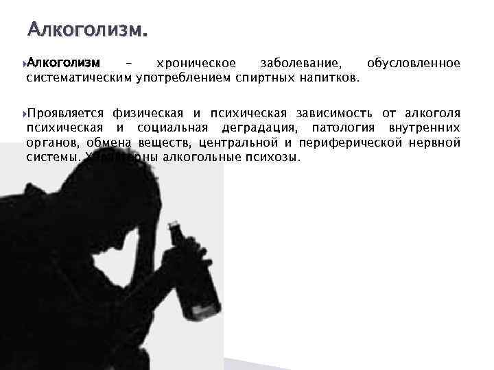 Алкоголизм. Алкоголизм – хроническое заболевание, обусловленное систематическим употреблением спиртных напитков. Проявляется физическая и психическая