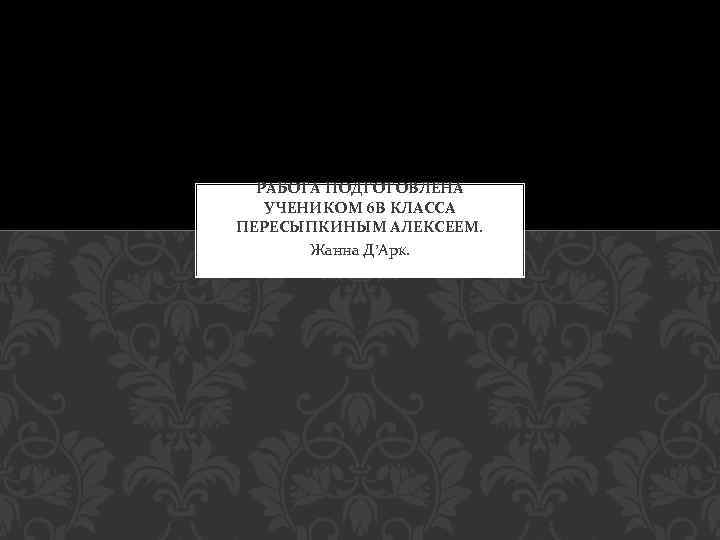 РАБОТА ПОДГОТОВЛЕНА УЧЕНИКОМ 6 В КЛАССА ПЕРЕСЫПКИНЫМ АЛЕКСЕЕМ. Жанна Д’Арк. 