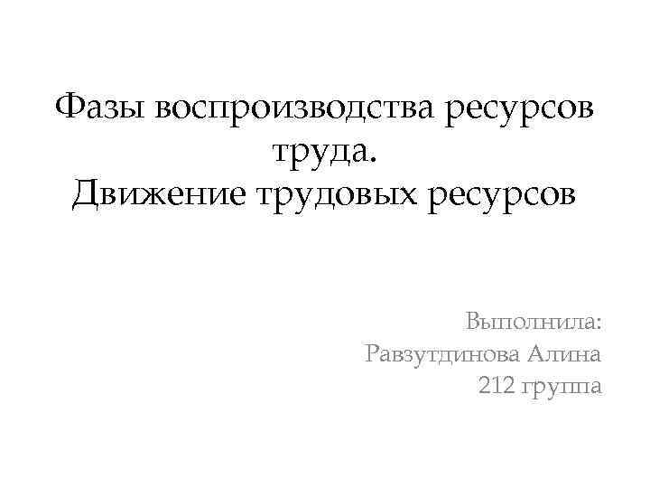 Фазы воспроизводства ресурсов труда. Движение трудовых ресурсов Выполнила: Равзутдинова Алина 212 группа 