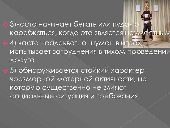 3)часто начинает бегать или куда-то карабкаться, когда это является неуместным 4) часто неадекватно шумен