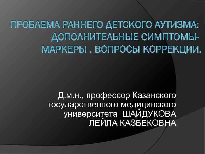 ПРОБЛЕМА РАННЕГО ДЕТСКОГО АУТИЗМА: ДОПОЛНИТЕЛЬНЫЕ СИМПТОМЫМАРКЕРЫ. ВОПРОСЫ КОРРЕКЦИИ. Д. м. н. , профессор Казанского