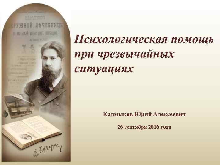 Психологическая помощь при чрезвычайных ситуациях Калмыков Юрий Алексеевич 26 сентября 2016 года 