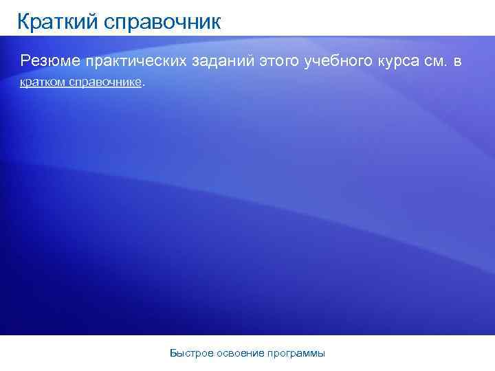 Краткий справочник Резюме практических заданий этого учебного курса см. в кратком справочнике. Быстрое освоение