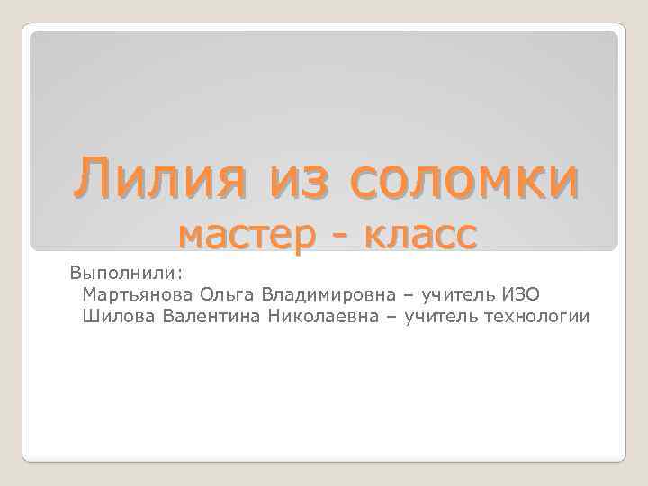 Лилия из соломки мастер - класс Выполнили: Мартьянова Ольга Владимировна – учитель ИЗО Шилова