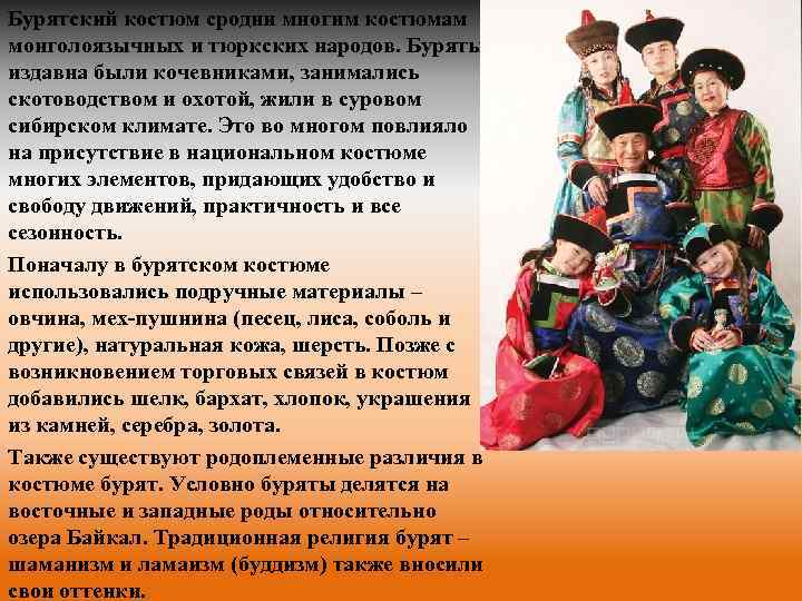 Бурятский костюм сродни многим костюмам монголоязычных и тюркских народов. Буряты издавна были кочевниками, занимались