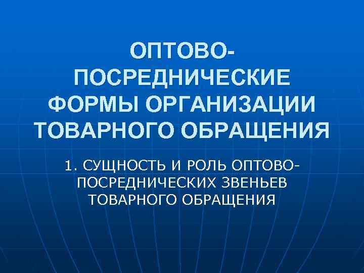 ОПТОВОПОСРЕДНИЧЕСКИЕ ФОРМЫ ОРГАНИЗАЦИИ ТОВАРНОГО ОБРАЩЕНИЯ 1. СУЩНОСТЬ И РОЛЬ ОПТОВОПОСРЕДНИЧЕСКИХ ЗВЕНЬЕВ ТОВАРНОГО ОБРАЩЕНИЯ 