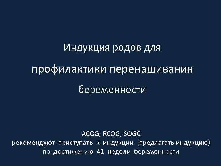 Индукция родов для профилактики перенашивания беременности ACOG, RCOG, SOGC рекомендуют приступать к индукции (предлагать